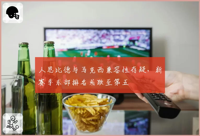 人恩比德与马克西兼容性存疑,新赛季东部排名或跌至第五