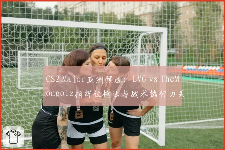 CS2 Major亚洲预选:LVG vs TheMongolz指挥位枪法与战术执行力关键时刻数据对比