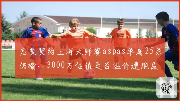 无畏契约上海大师赛aspas单局25杀仍输，3000万估值是否溢价遭炮轰