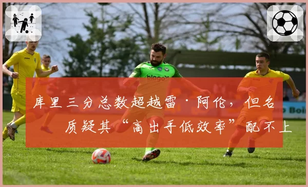 库里三分总数超越雷·阿伦,但名嘴质疑其“高出手低效率”配不上纪录