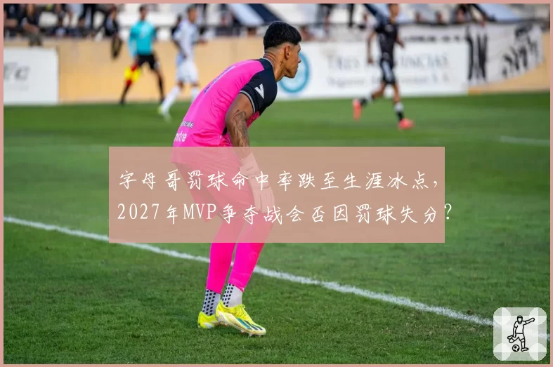 字母哥罚球命中率跌至生涯冰点，2027年MVP争夺战会否因罚球失分？