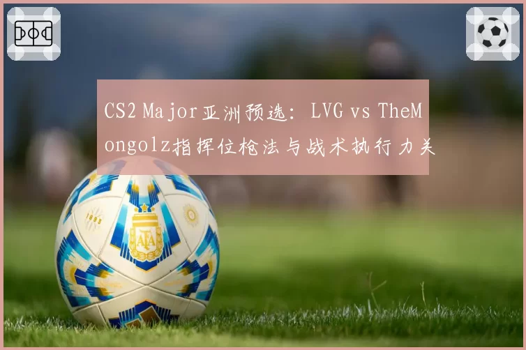 CS2 Major亚洲预选:LVG vs TheMongolz指挥位枪法与战术执行力关键时刻数据对比