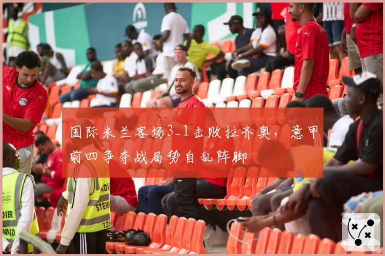 国际米兰客场3_1击败拉齐奥，意甲前四争夺战局势自乱阵脚