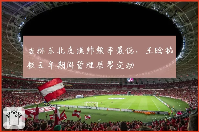 吉林东北虎换帅频率最低,王晗执教五年期间管理层零变动