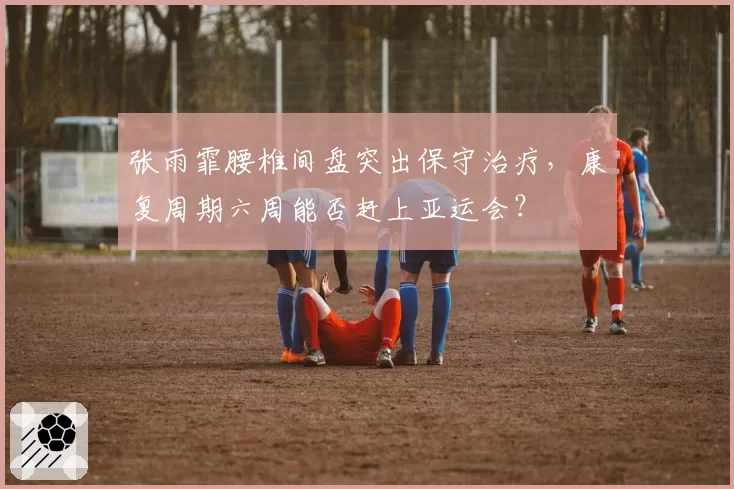 张雨霏腰椎间盘突出保守治疗,康复周期六周能否赶上亚运会?