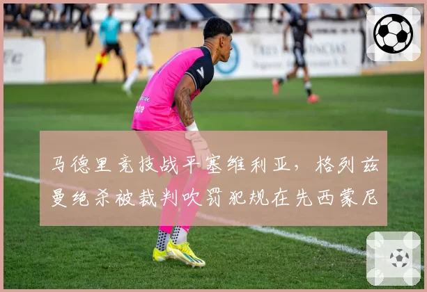 马德里竞技战平塞维利亚，格列兹曼绝杀被裁判吹罚犯规在先西蒙尼暴跳如雷