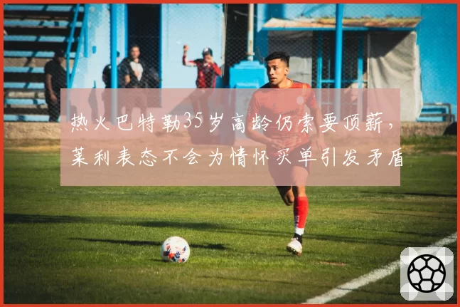 热火巴特勒35岁高龄仍索要顶薪,莱利表态不会为情怀买单引发矛盾