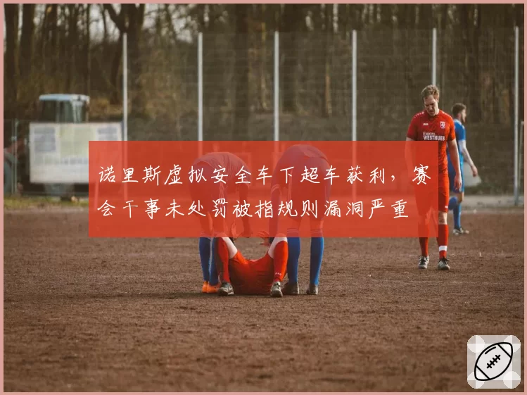 诺里斯虚拟安全车下超车获利,赛会干事未处罚被指规则漏洞严重