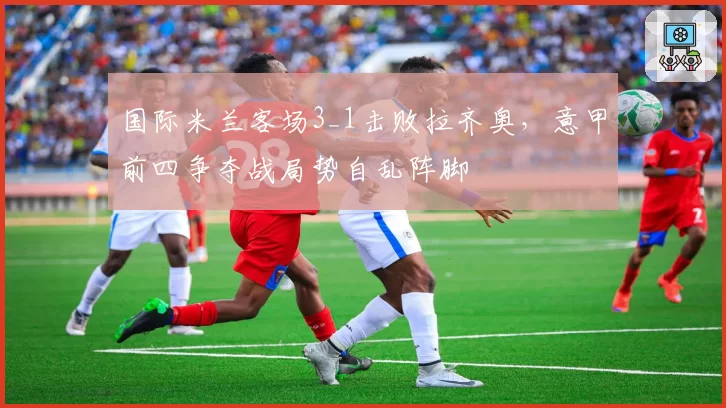 国际米兰客场3_1击败拉齐奥，意甲前四争夺战局势自乱阵脚