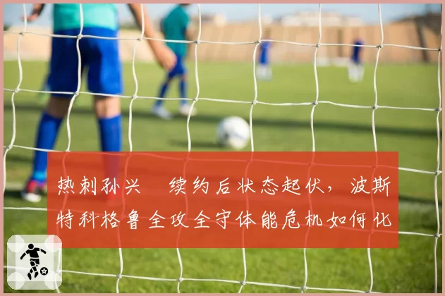 热刺孙兴慜续约后状态起伏，波斯特科格鲁全攻全守体能危机如何化解？