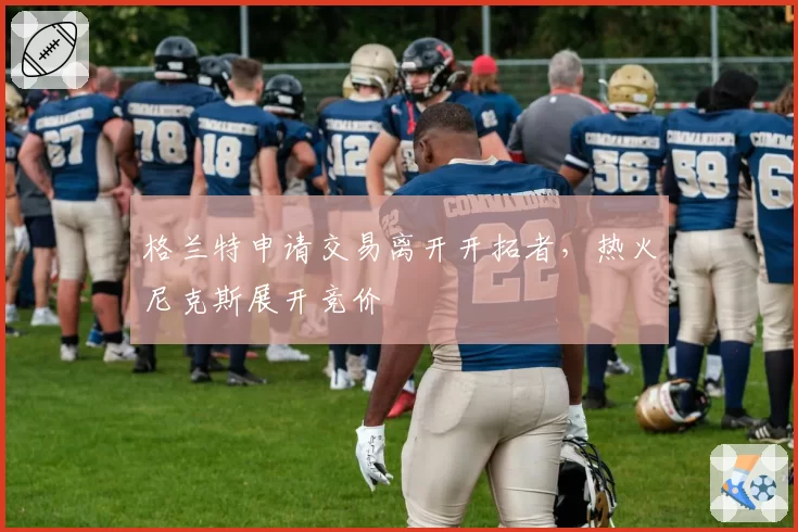格兰特申请交易离开开拓者，热火尼克斯展开竞价