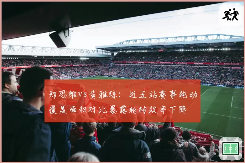 郑思维vs黄雅琼：近五站赛事跑动覆盖面积对比暴露轮转效率下降