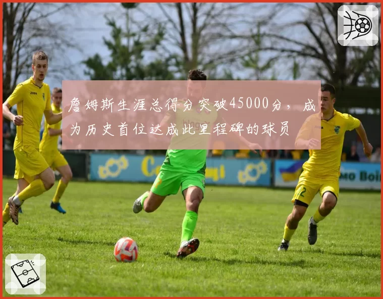 詹姆斯生涯总得分突破45000分，成为历史首位达成此里程碑的球员