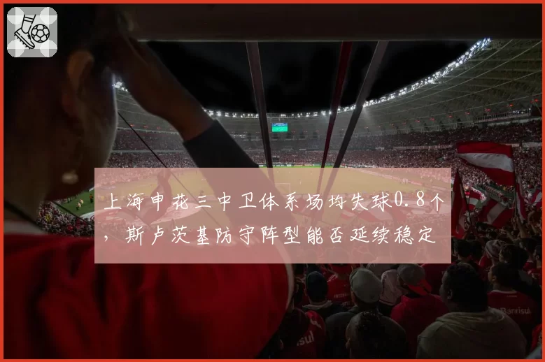 上海申花三中卫体系场均失球0.8个,斯卢茨基防守阵型能否延续稳定?