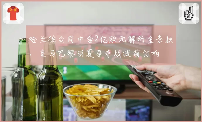 哈兰德合同中含2亿欧元解约金条款,皇马巴黎明夏争夺战提前打响