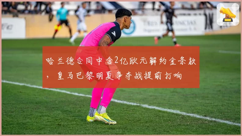 哈兰德合同中含2亿欧元解约金条款,皇马巴黎明夏争夺战提前打响
