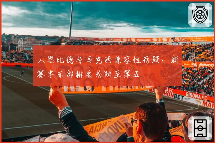 人恩比德与马克西兼容性存疑,新赛季东部排名或跌至第五