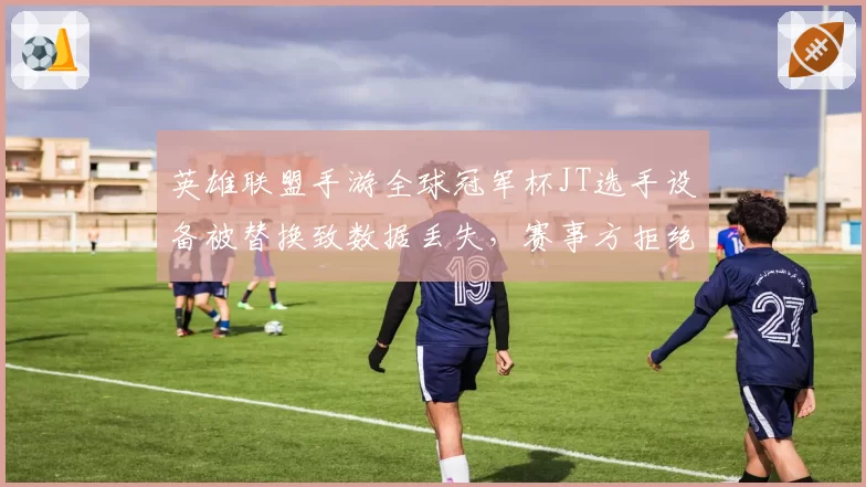 英雄联盟手游全球冠军杯JT选手设备被替换致数据丢失,赛事方拒绝暂停引选手不满