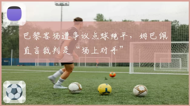 巴黎客场遭争议点球绝平,姆巴佩直言裁判是“场上对手”