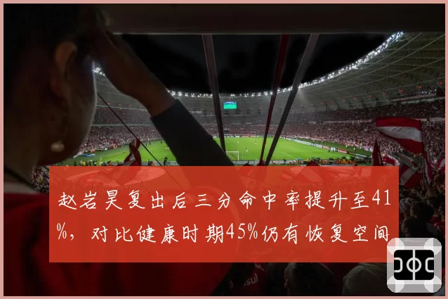 赵岩昊复出后三分命中率提升至41%，对比健康时期45%仍有恢复空间