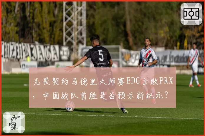 无畏契约马德里大师赛EDG击败PRX，中国战队首胜是否预示新纪元？