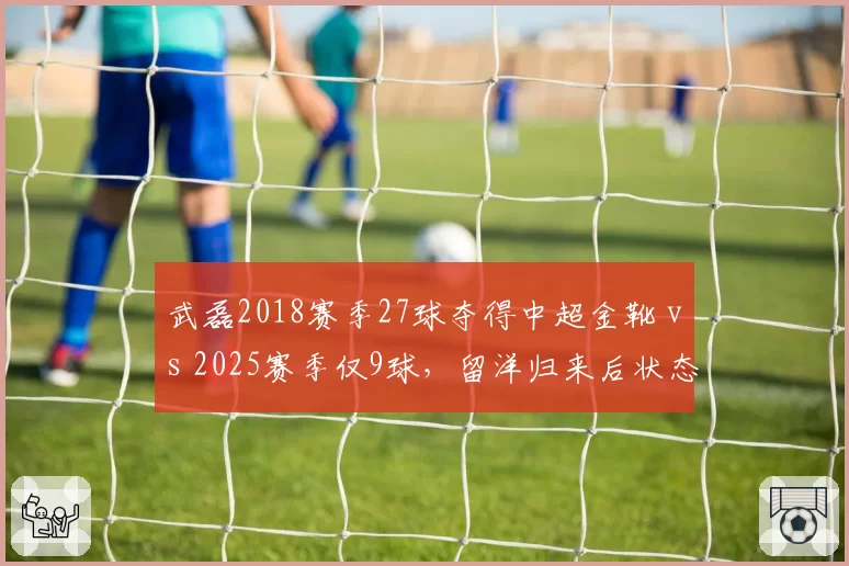 武磊2018赛季27球夺得中超金靴 vs 2025赛季仅9球,留洋归来后状态断崖式下滑