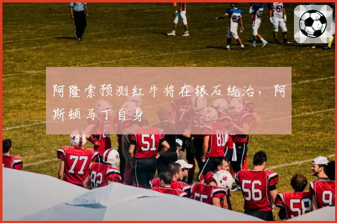 阿隆索预测红牛将在银石统治,阿斯顿马丁自身