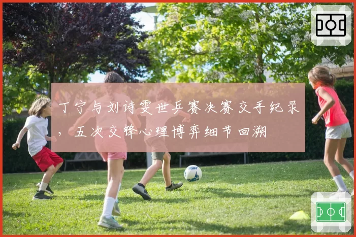 丁宁与刘诗雯世乒赛决赛交手纪录，五次交锋心理博弈细节回溯