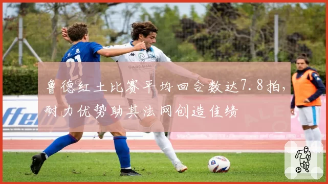 鲁德红土比赛平均回合数达7.8拍，耐力优势助其法网创造佳绩