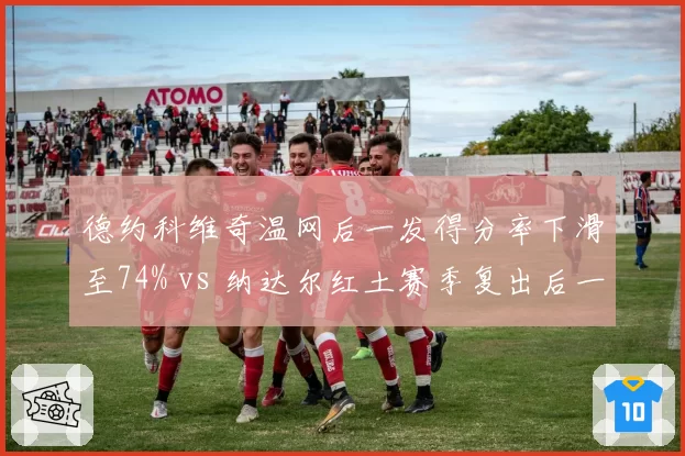 德约科维奇温网后一发得分率下滑至74% vs 纳达尔红土赛季复出后一发得分率81%，GOAT老化轨迹对比触目惊心