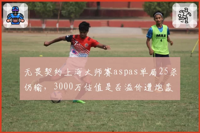 无畏契约上海大师赛aspas单局25杀仍输，3000万估值是否溢价遭炮轰