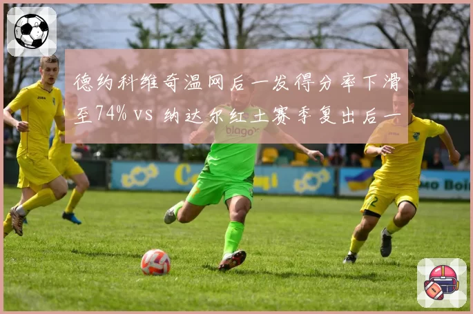 德约科维奇温网后一发得分率下滑至74% vs 纳达尔红土赛季复出后一发得分率81%，GOAT老化轨迹对比触目惊心