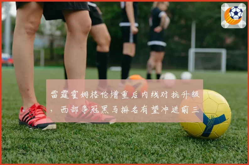 雷霆霍姆格伦增重后内线对抗升级,西部争冠黑马排名有望冲进前三