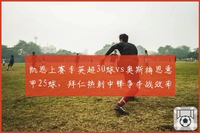 凯恩上赛季英超30球vs奥斯梅恩意甲25球，拜仁热刺中锋争夺战效率差距明显