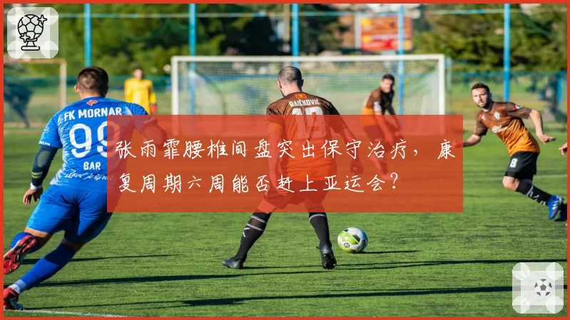 张雨霏腰椎间盘突出保守治疗,康复周期六周能否赶上亚运会?