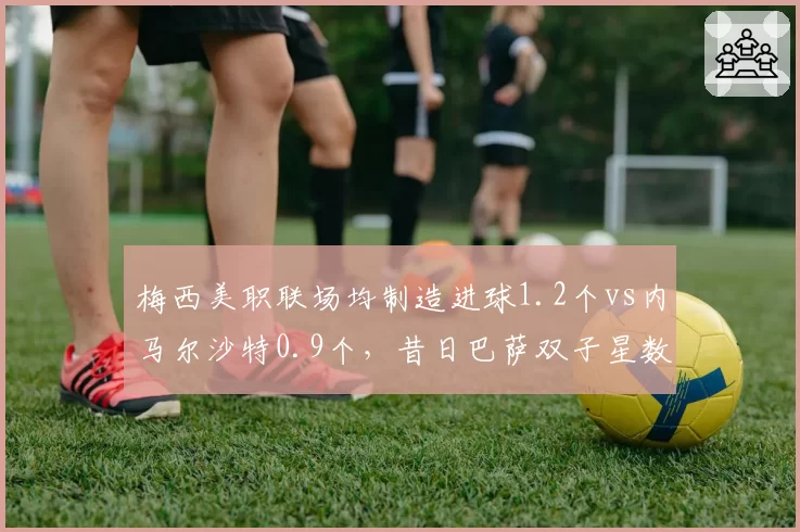 梅西美职联场均制造进球1.2个vs内马尔沙特0.9个，昔日巴萨双子星数据差距拉大