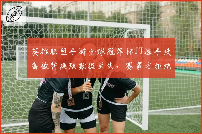 英雄联盟手游全球冠军杯JT选手设备被替换致数据丢失,赛事方拒绝暂停引选手不满