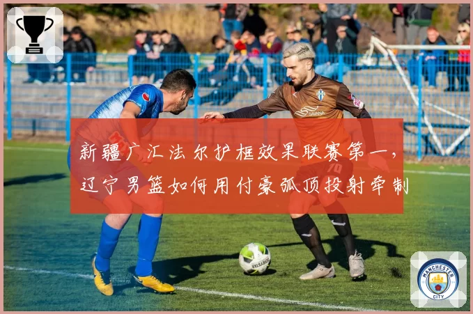 新疆广汇法尔护框效果联赛第一，辽宁男篮如何用付豪弧顶投射牵制其协防？