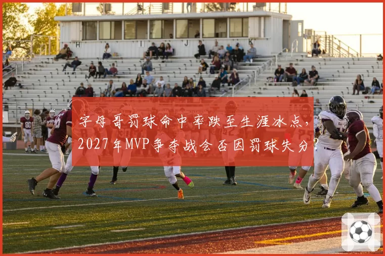 字母哥罚球命中率跌至生涯冰点，2027年MVP争夺战会否因罚球失分？