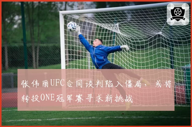 张伟丽UFC合同谈判陷入僵局,或将转投ONE冠军赛寻求新挑战