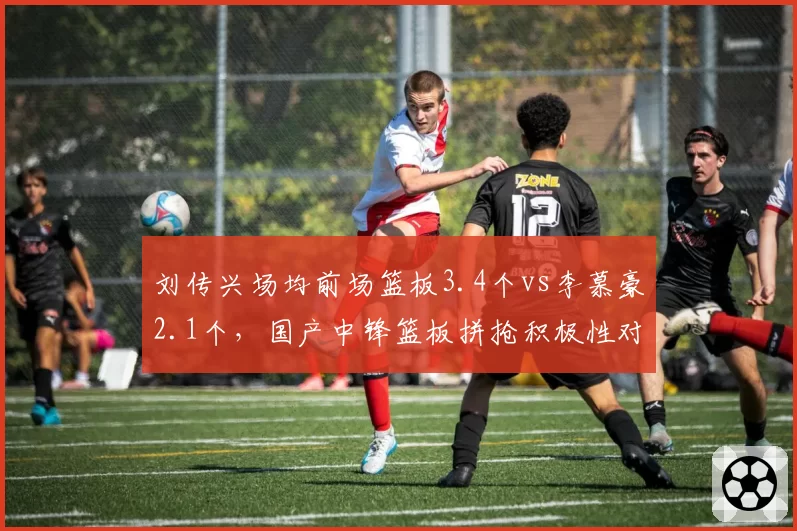 刘传兴场均前场篮板3.4个vs李慕豪2.1个，国产中锋篮板拼抢积极性对比