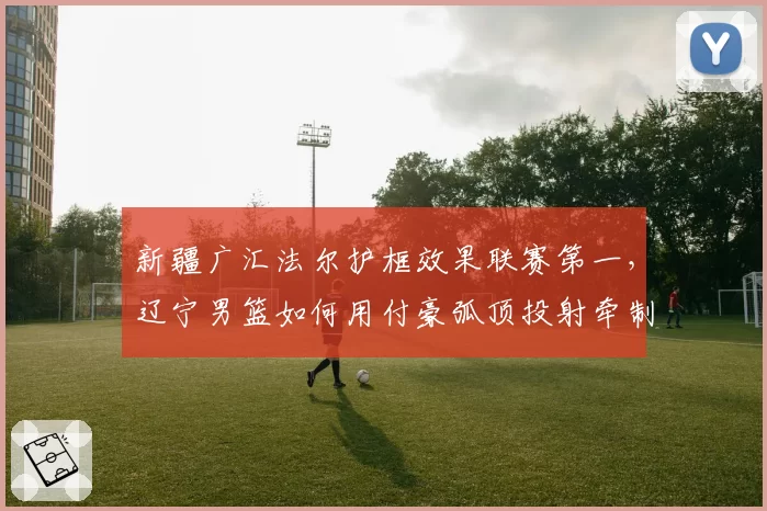 新疆广汇法尔护框效果联赛第一，辽宁男篮如何用付豪弧顶投射牵制其协防？