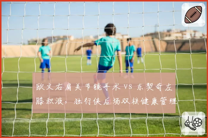 欧文右肩关节镜手术 vs 东契奇左膝积液,独行侠后场双核健康管理孰优孰劣
