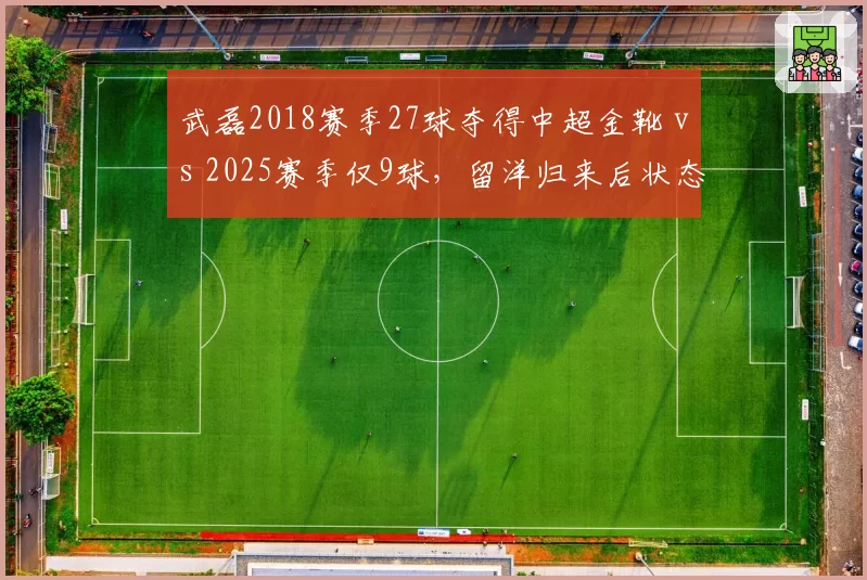 武磊2018赛季27球夺得中超金靴 vs 2025赛季仅9球,留洋归来后状态断崖式下滑