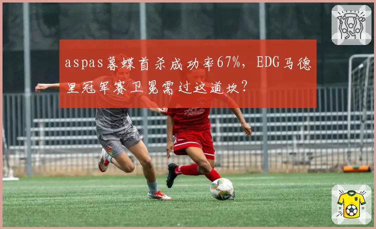 aspas暮蝶首杀成功率67%,EDG马德里冠军赛卫冕需过这道坎?