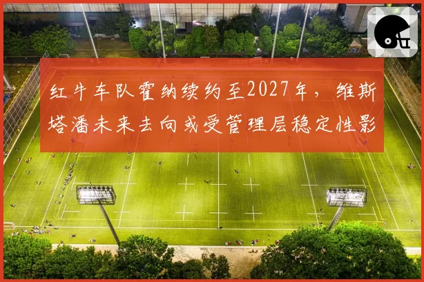 红牛车队霍纳续约至2027年,维斯塔潘未来去向或受管理层稳定性影响