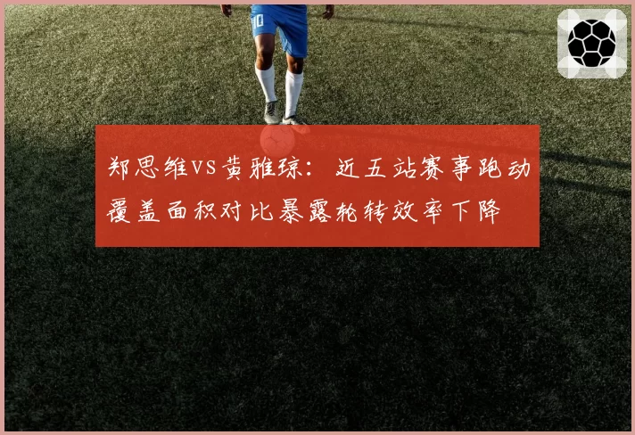 郑思维vs黄雅琼：近五站赛事跑动覆盖面积对比暴露轮转效率下降