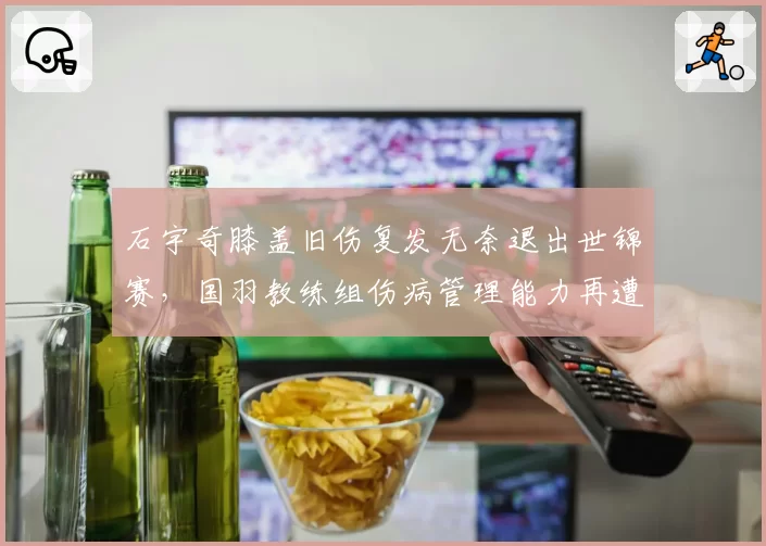 石宇奇膝盖旧伤复发无奈退出世锦赛,国羽教练组伤病管理能力再遭质疑